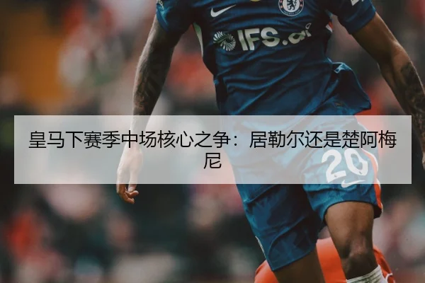皇马下赛季中场核心之争：居勒尔还是楚阿梅尼