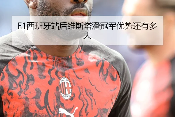 F1西班牙站后维斯塔潘冠军优势还有多大